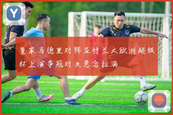 皇家马德里对阵亚特兰大欧洲超级杯上演争冠对决悬念拉满
