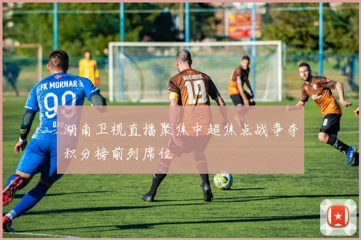 湖南卫视直播聚焦中超焦点战争夺积分榜前列席位