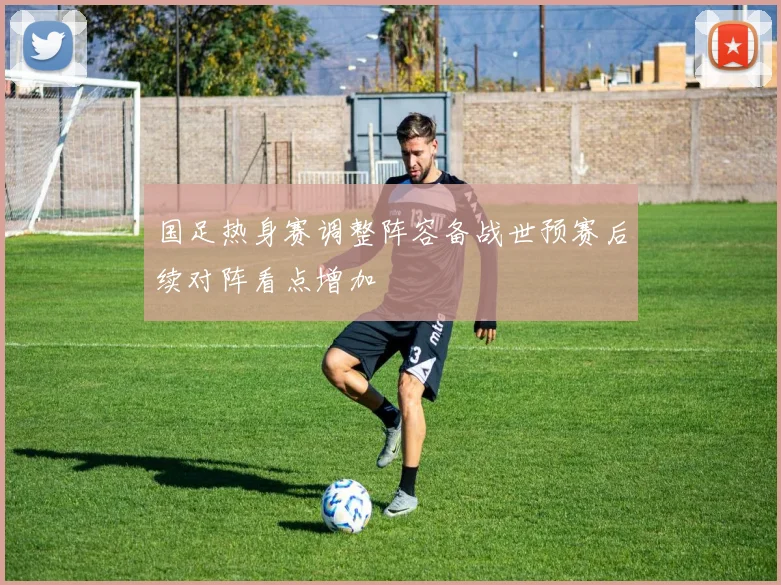 国足热身赛调整阵容备战世预赛后续对阵看点增加