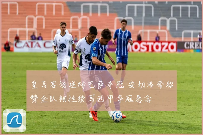 皇马客场逆转巴萨夺冠 安切洛蒂称赞全队韧性续写西甲争冠悬念