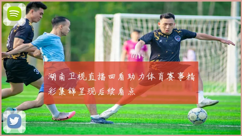 湖南卫视直播回看助力体育赛事精彩集锦呈现后续看点