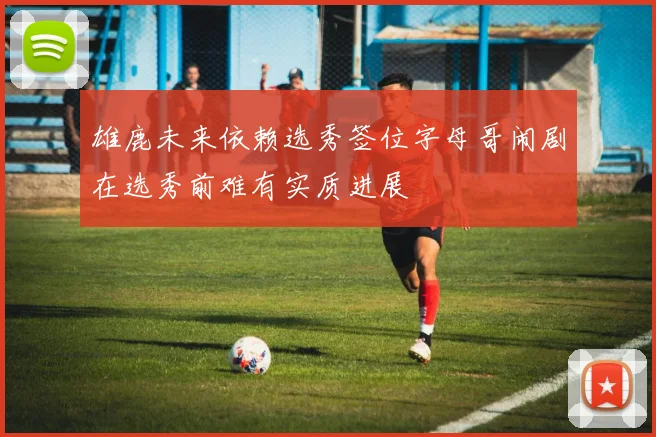 雄鹿未来依赖选秀签位字母哥闹剧在选秀前难有实质进展