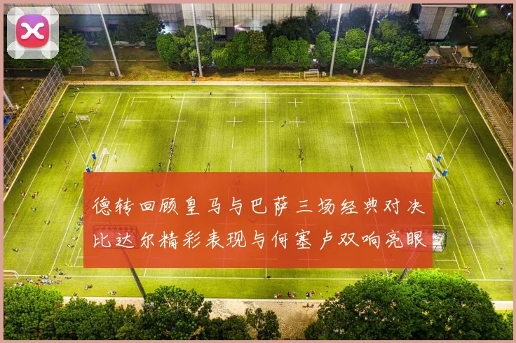 德转回顾皇马与巴萨三场经典对决比达尔精彩表现与何塞卢双响亮眼