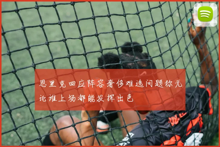 恩里克回应阵容奢侈难选问题称无论谁上场都能发挥出色