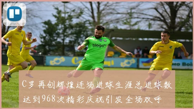 C罗再创辉煌连场进球生涯总进球数达到968次精彩庆祝引发全场欢呼