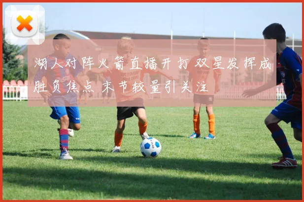 湖人对阵火箭直播开打 双星发挥成胜负焦点 末节较量引关注