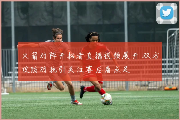 火箭对阵开拓者直播视频展开 双方攻防对抗引关注赛后看点足