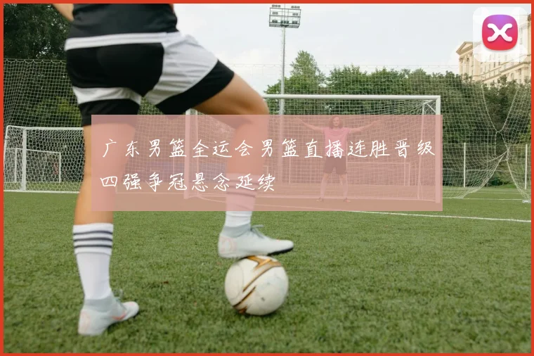 广东男篮全运会男篮直播连胜晋级四强争冠悬念延续