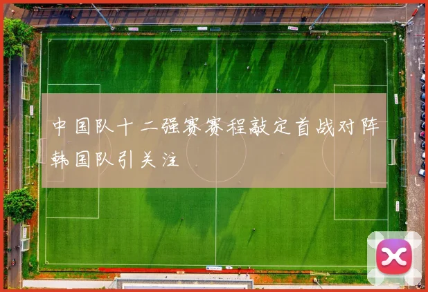 中国队十二强赛赛程敲定首战对阵韩国队引关注