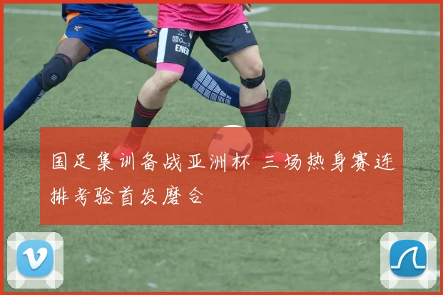 国足集训备战亚洲杯 三场热身赛连排考验首发磨合